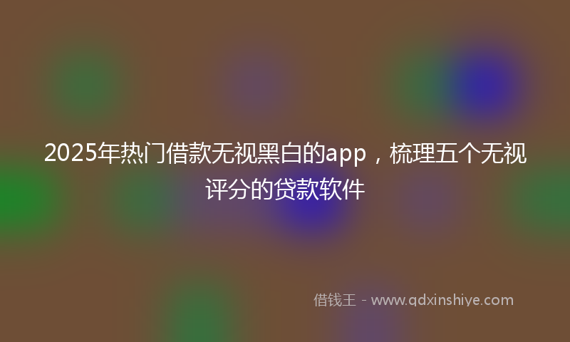 2025年热门借款无视黑白的app，梳理五个无视评分的贷款软件