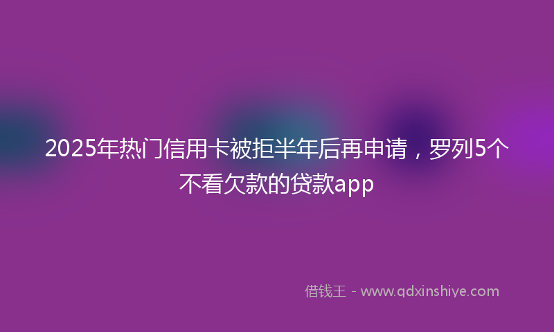 2025年热门信用卡被拒半年后再申请，罗列5个不看欠款的贷款app