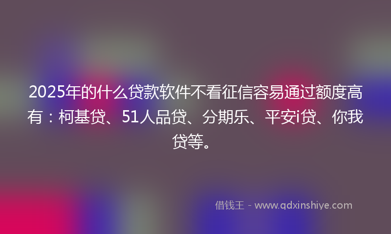 2025年的什么贷款软件不看征信容易通过额度高有：柯基贷、51人品贷、分期乐、平安i贷、你我贷等。