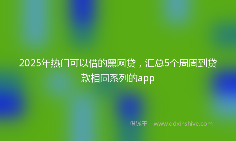 2025年热门可以借的黑网贷，汇总5个周周到贷款相同系列的app