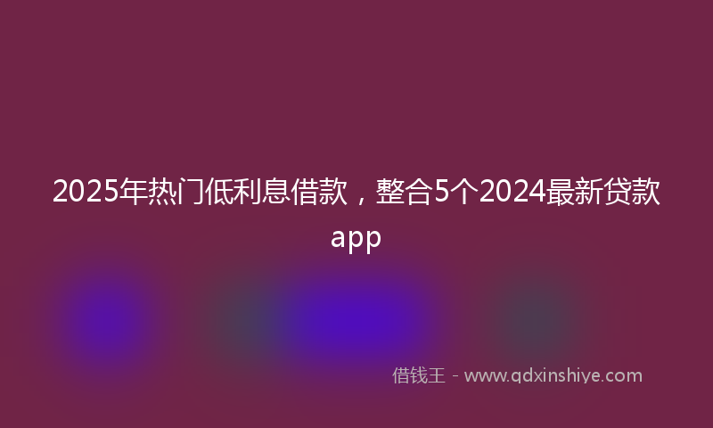 2025年热门低利息借款，整合5个2024最新贷款app