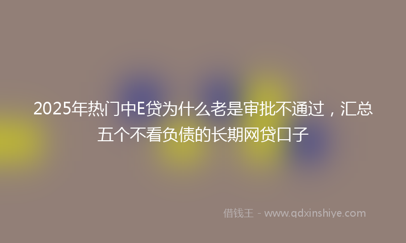 2025年热门中E贷为什么老是审批不通过，汇总五个不看负债的长期网贷口子