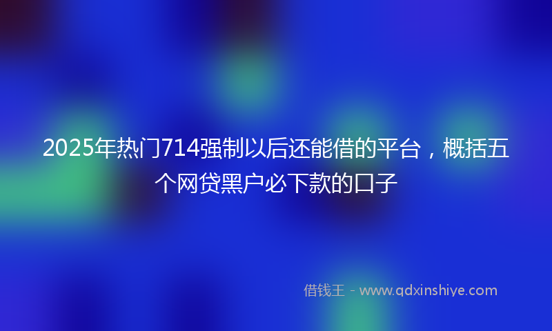 2025年热门714强制以后还能借的平台，概括五个网贷黑户必下款的口子