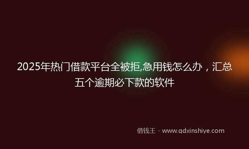 2025年热门借款平台全被拒,急用钱怎么办，汇总五个逾期必下款的软件