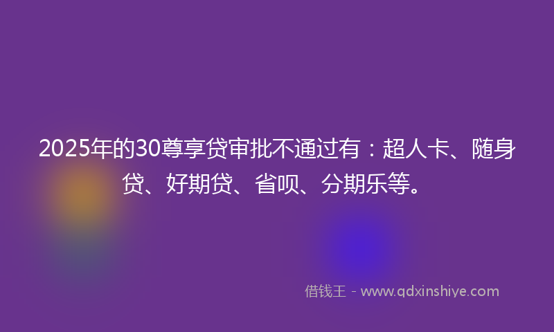 2025年的30尊享贷审批不通过有：超人卡、随身贷、好期贷、省呗、分期乐等。