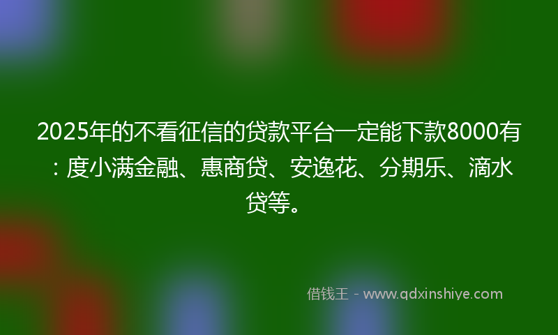 2025年的不看征信的贷款平台一定能下款8000有：度小满金融、惠商贷、安逸花、分期乐、滴水贷等。