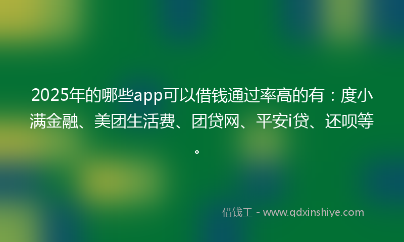 2025年的哪些app可以借钱通过率高的有：度小满金融、美团生活费、团贷网、平安i贷、还呗等。