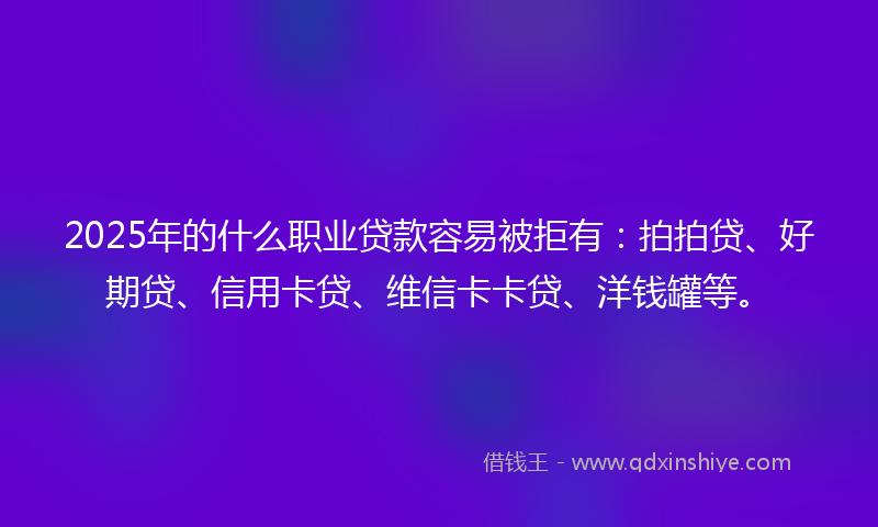 2025年的什么职业贷款容易被拒有：拍拍贷、好期贷、信用卡贷、维信卡卡贷、洋钱罐等。