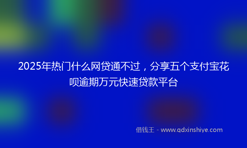 2025年热门什么网贷通不过，分享五个支付宝花呗逾期万元快速贷款平台
