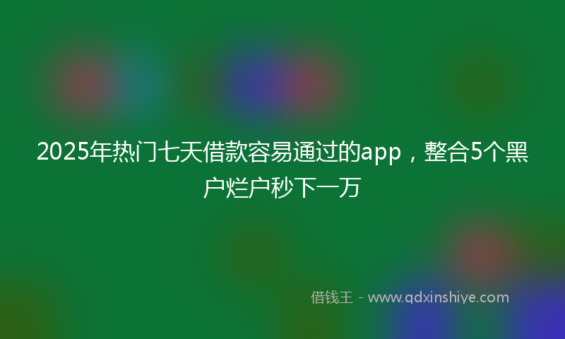 2025年热门七天借款容易通过的app，整合5个黑户烂户秒下一万