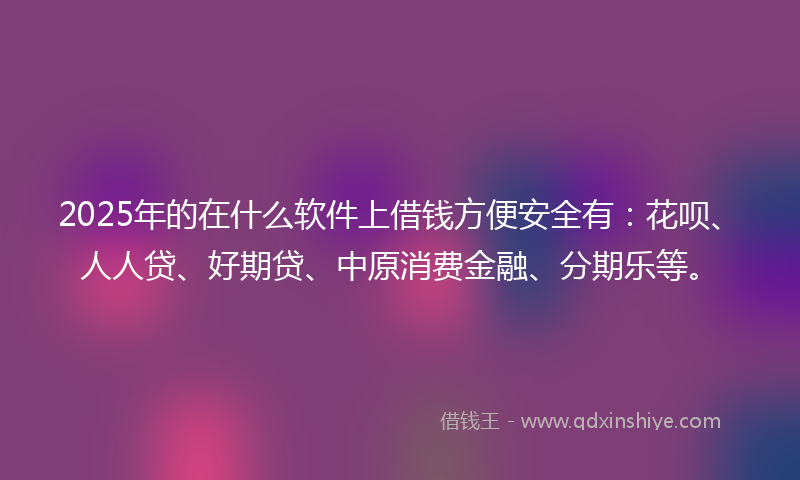 2025年的在什么软件上借钱方便安全有：花呗、人人贷、好期贷、中原消费金融、分期乐等。