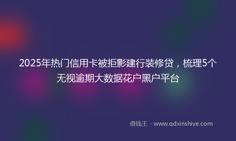 2025年热门信用卡被拒影建行装修贷，梳理5个无视逾期大数据花户黑户平台