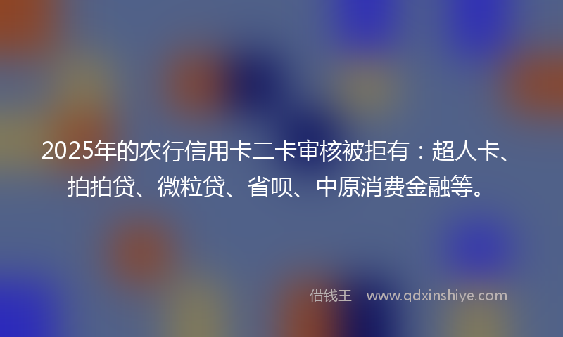 2025年的农行信用卡二卡审核被拒有：超人卡、拍拍贷、微粒贷、省呗、中原消费金融等。