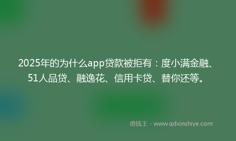 2025年的为什么app贷款被拒有：度小满金融、51人品贷、融逸花、信用卡贷、替你还等。
