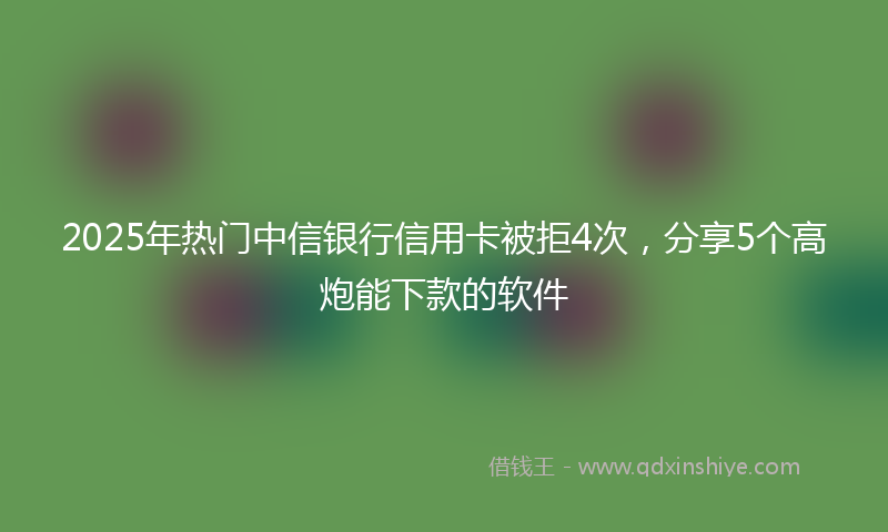 2025年热门中信银行信用卡被拒4次，分享5个高炮能下款的软件
