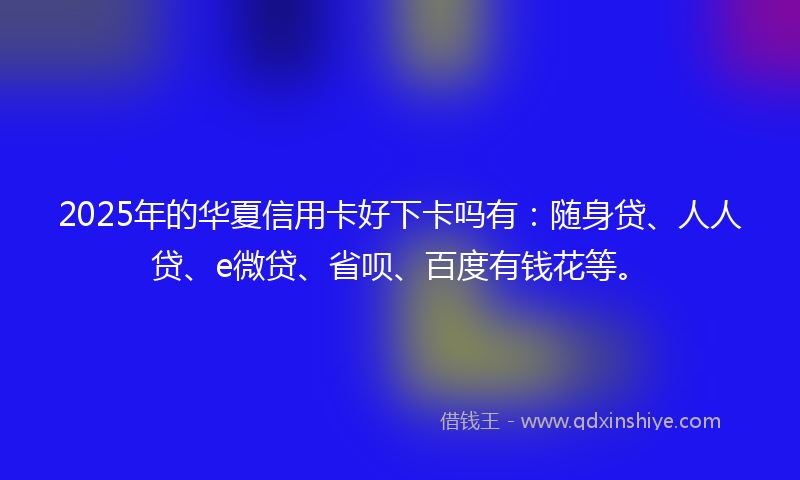 2025年的华夏信用卡好下卡吗有：随身贷、人人贷、e微贷、省呗、百度有钱花等。