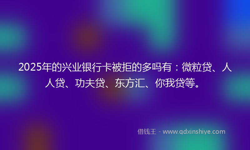 2025年的兴业银行卡被拒的多吗有：微粒贷、人人贷、功夫贷、东方汇、你我贷等。