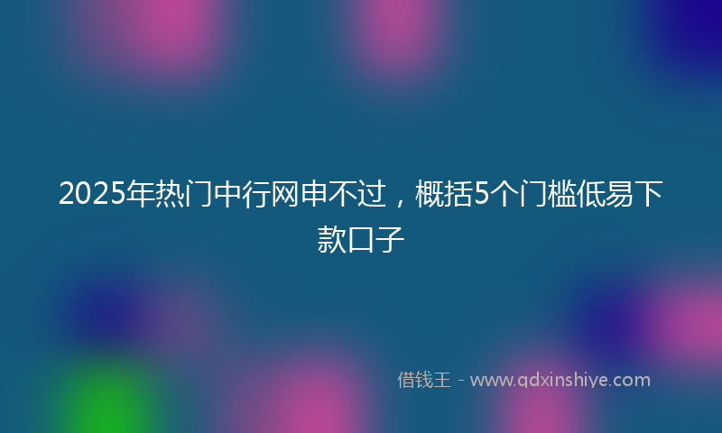 2025年热门中行网申不过，概括5个门槛低易下款口子