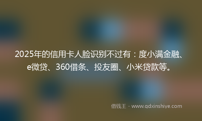 2025年的信用卡人脸识别不过有：度小满金融、e微贷、360借条、投友圈、小米贷款等。
