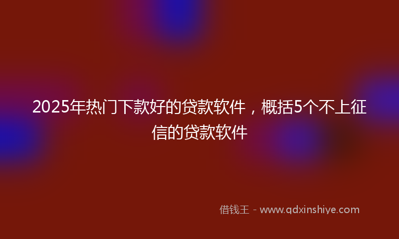2025年热门下款好的贷款软件，概括5个不上征信的贷款软件