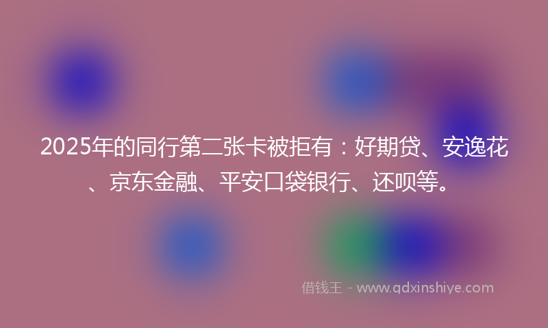 2025年的同行第二张卡被拒有：好期贷、安逸花、京东金融、平安口袋银行、还呗等。