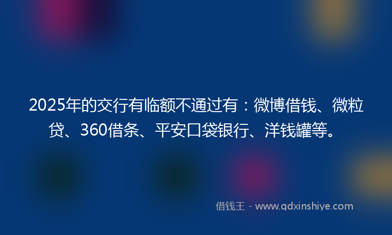 2025年的交行有临额不通过有：微博借钱、微粒贷、360借条、平安口袋银行、洋钱罐等。