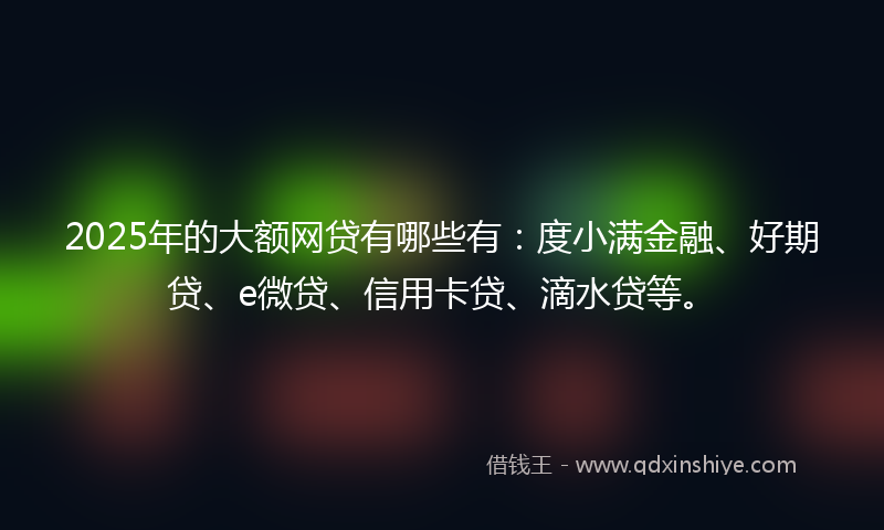 2025年的大额网贷有哪些有：度小满金融、好期贷、e微贷、信用卡贷、滴水贷等。