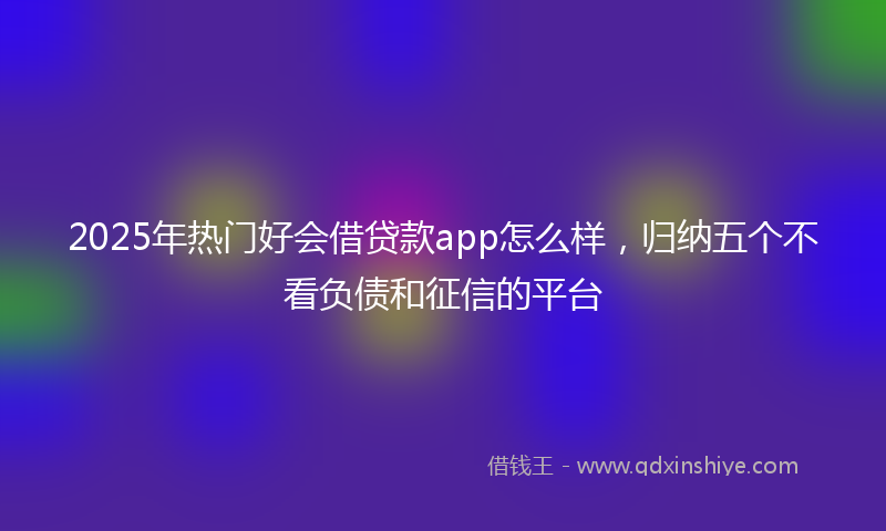 2025年热门好会借贷款app怎么样，归纳五个不看负债和征信的平台