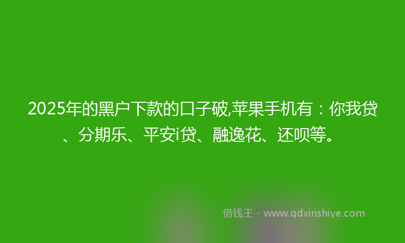 2025年的黑户下款的口子破,苹果手机有：你我贷、分期乐、平安i贷、融逸花、还呗等。