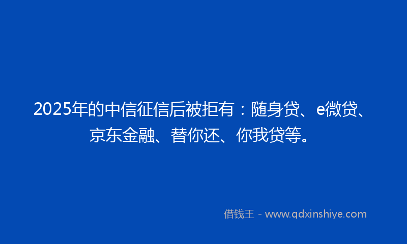 2025年的中信征信后被拒有：随身贷、e微贷、京东金融、替你还、你我贷等。