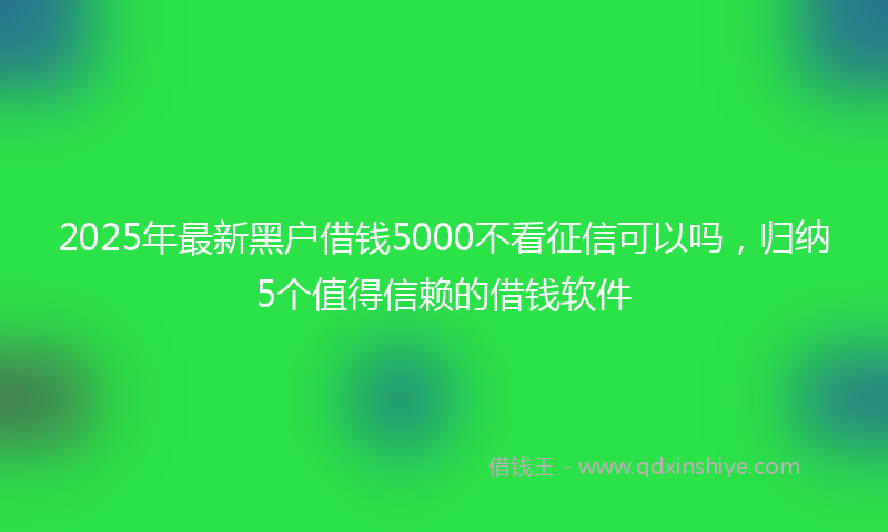 2025年最新黑户借钱5000不看征信可以吗，归纳5个值得信赖的借钱软件