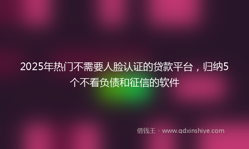 2025年热门不需要人脸认证的贷款平台，归纳5个不看负债和征信的软件