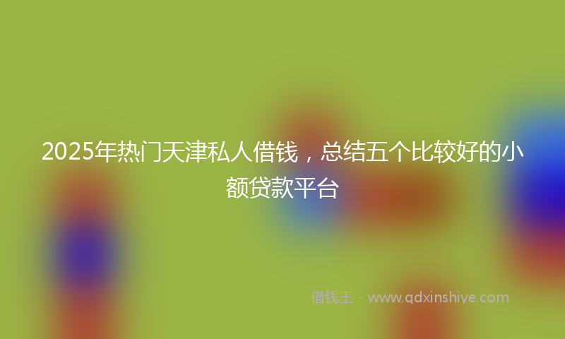 2025年热门天津私人借钱，总结五个比较好的小额贷款平台