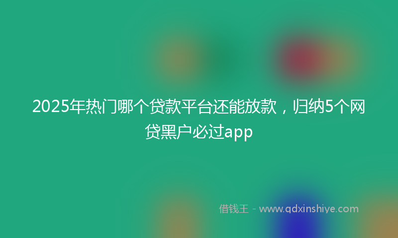 2025年热门哪个贷款平台还能放款，归纳5个网贷黑户必过app