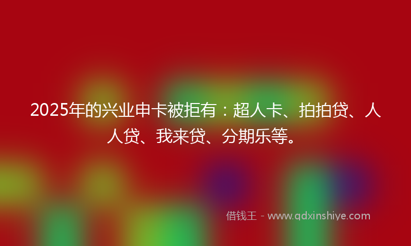 2025年的兴业申卡被拒有：超人卡、拍拍贷、人人贷、我来贷、分期乐等。