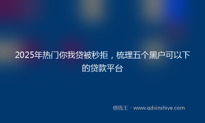 2025年热门你我贷被秒拒，梳理五个黑户可以下的贷款平台