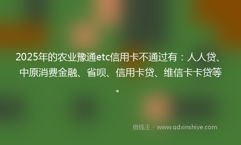 2025年的农业豫通etc信用卡不通过有：人人贷、中原消费金融、省呗、信用卡贷、维信卡卡贷等。