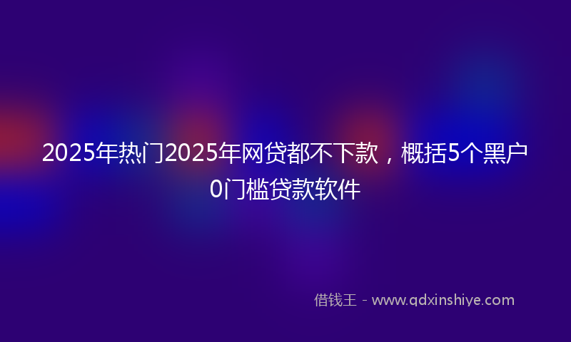 2025年热门2025年网贷都不下款，概括5个黑户0门槛贷款软件