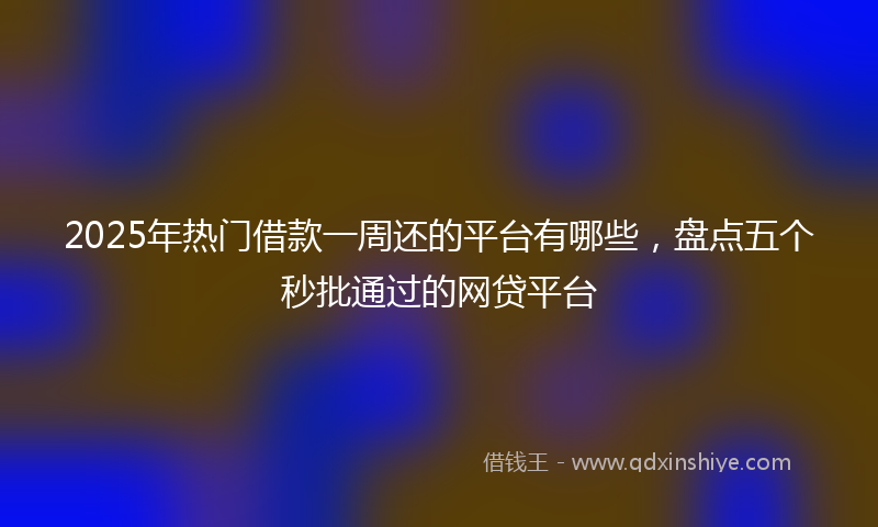 2025年热门借款一周还的平台有哪些，盘点五个秒批通过的网贷平台