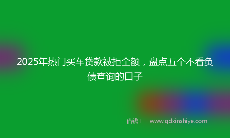 2025年热门买车贷款被拒全额，盘点五个不看负债查询的口子