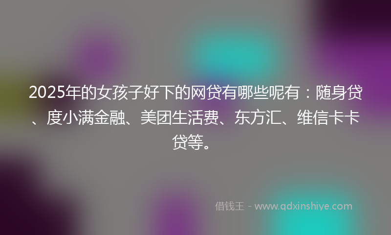 2025年的女孩子好下的网贷有哪些呢有：随身贷、度小满金融、美团生活费、东方汇、维信卡卡贷等。