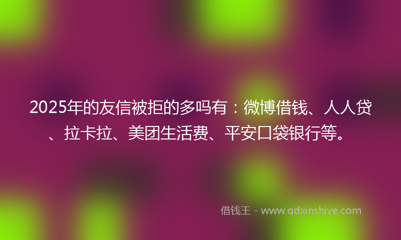2025年的友信被拒的多吗有：微博借钱、人人贷、拉卡拉、美团生活费、平安口袋银行等。