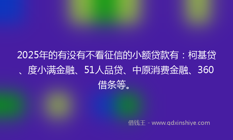 2025年的有没有不看征信的小额贷款有：柯基贷、度小满金融、51人品贷、中原消费金融、360借条等。