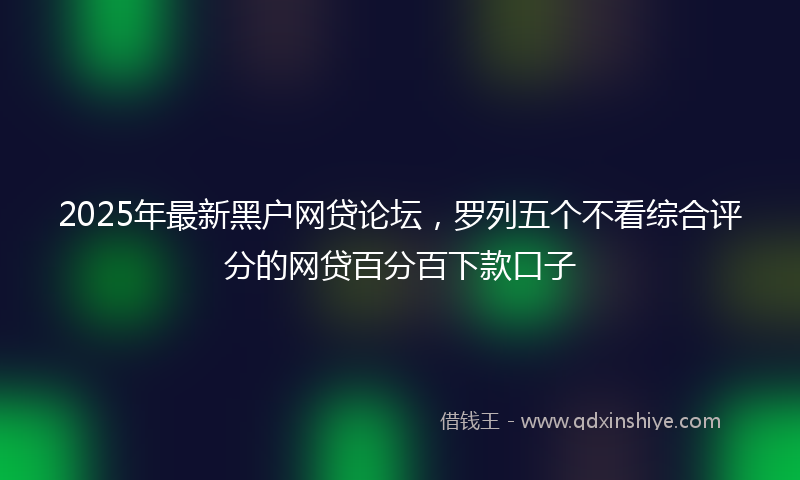 2025年最新黑户网贷论坛，罗列五个不看综合评分的网贷百分百下款口子