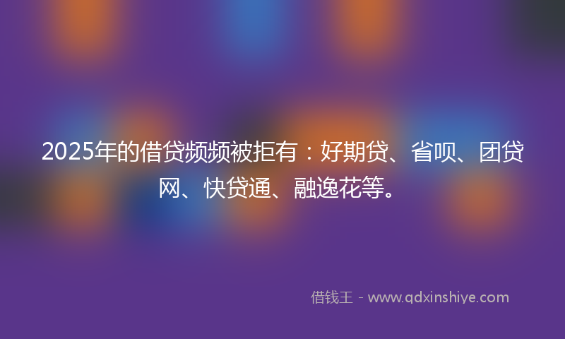 2025年的借贷频频被拒有：好期贷、省呗、团贷网、快贷通、融逸花等。
