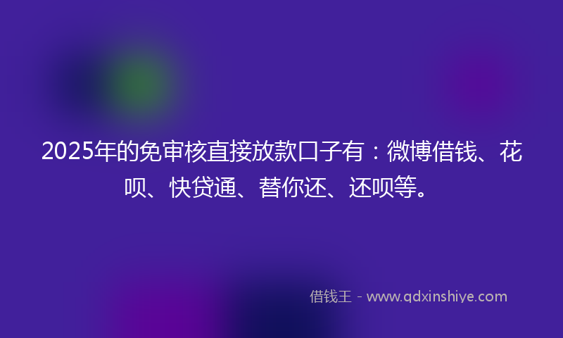 2025年的免审核直接放款口子有：微博借钱、花呗、快贷通、替你还、还呗等。