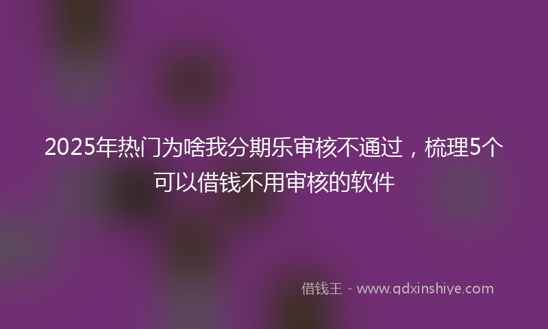 2025年热门为啥我分期乐审核不通过，梳理5个可以借钱不用审核的软件