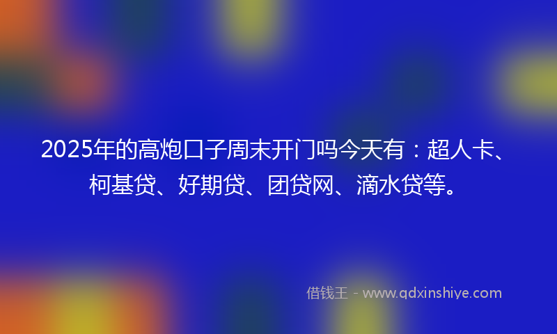 2025年的高炮口子周末开门吗今天有：超人卡、柯基贷、好期贷、团贷网、滴水贷等。