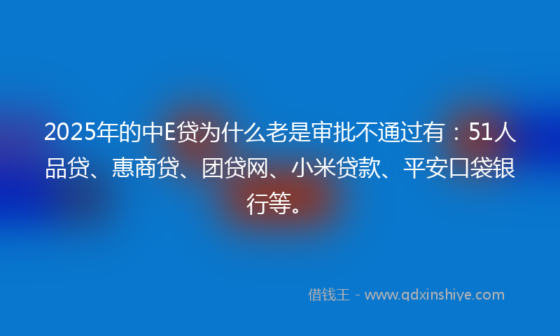 2025年的中E贷为什么老是审批不通过有：51人品贷、惠商贷、团贷网、小米贷款、平安口袋银行等。