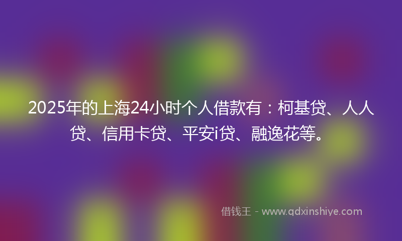 2025年的上海24小时个人借款有：柯基贷、人人贷、信用卡贷、平安i贷、融逸花等。